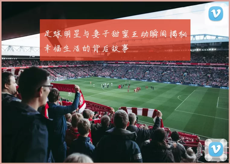 足球明星与妻子甜蜜互动瞬间揭秘幸福生活的背后故事