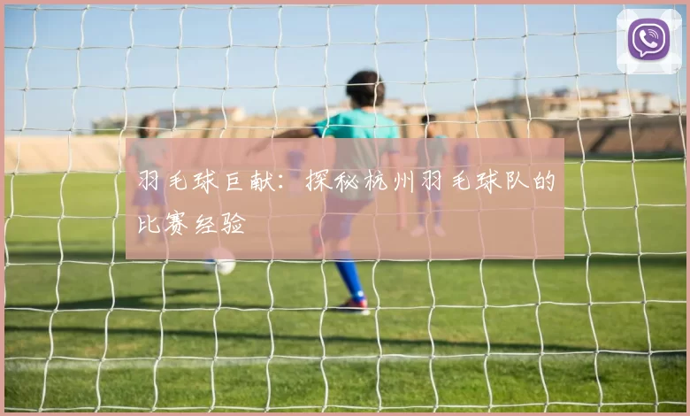 羽毛球巨献：探秘杭州羽毛球队的比赛经验