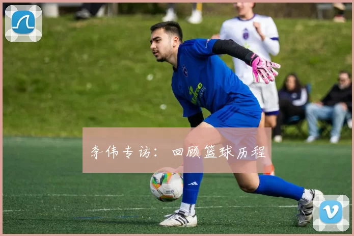 李伟专访：回顾篮球历程