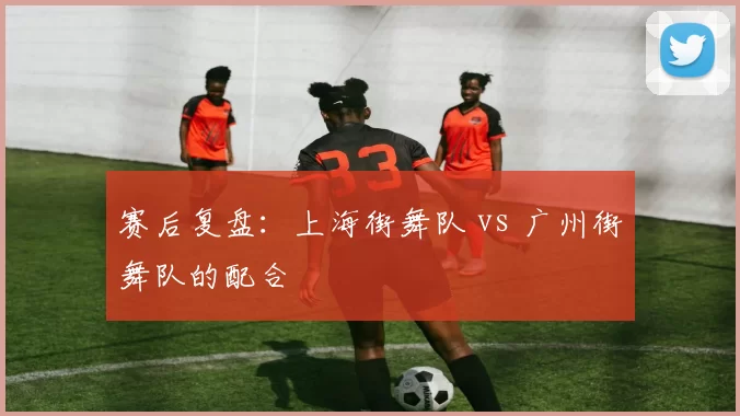 赛后复盘：上海街舞队 vs 广州街舞队的配合