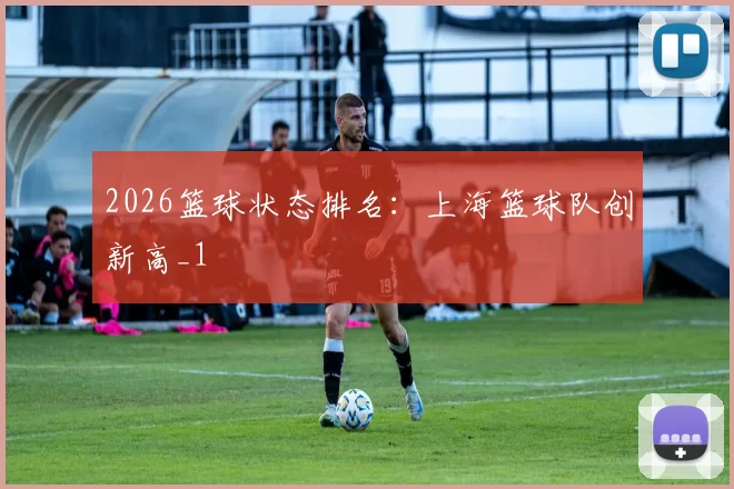 2026篮球状态排名：上海篮球队创新高_1