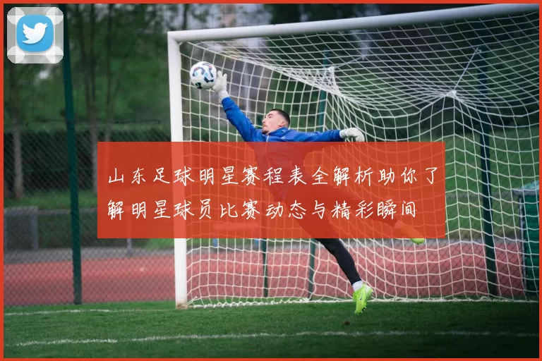山东足球明星赛程表全解析助你了解明星球员比赛动态与精彩瞬间