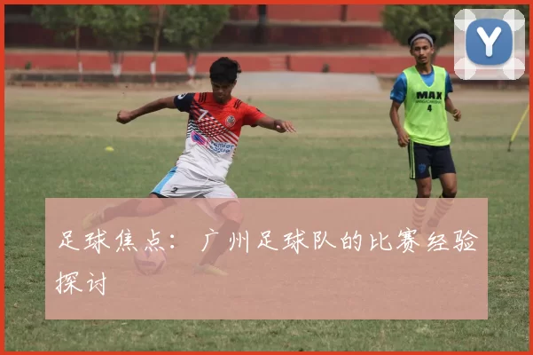 足球焦点：广州足球队的比赛经验探讨