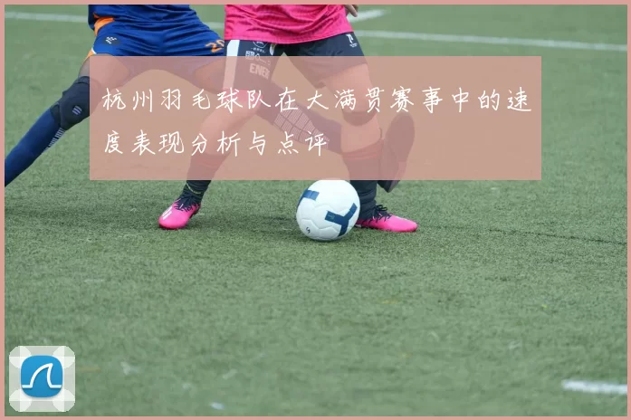 杭州羽毛球队在大满贯赛事中的速度表现分析与点评